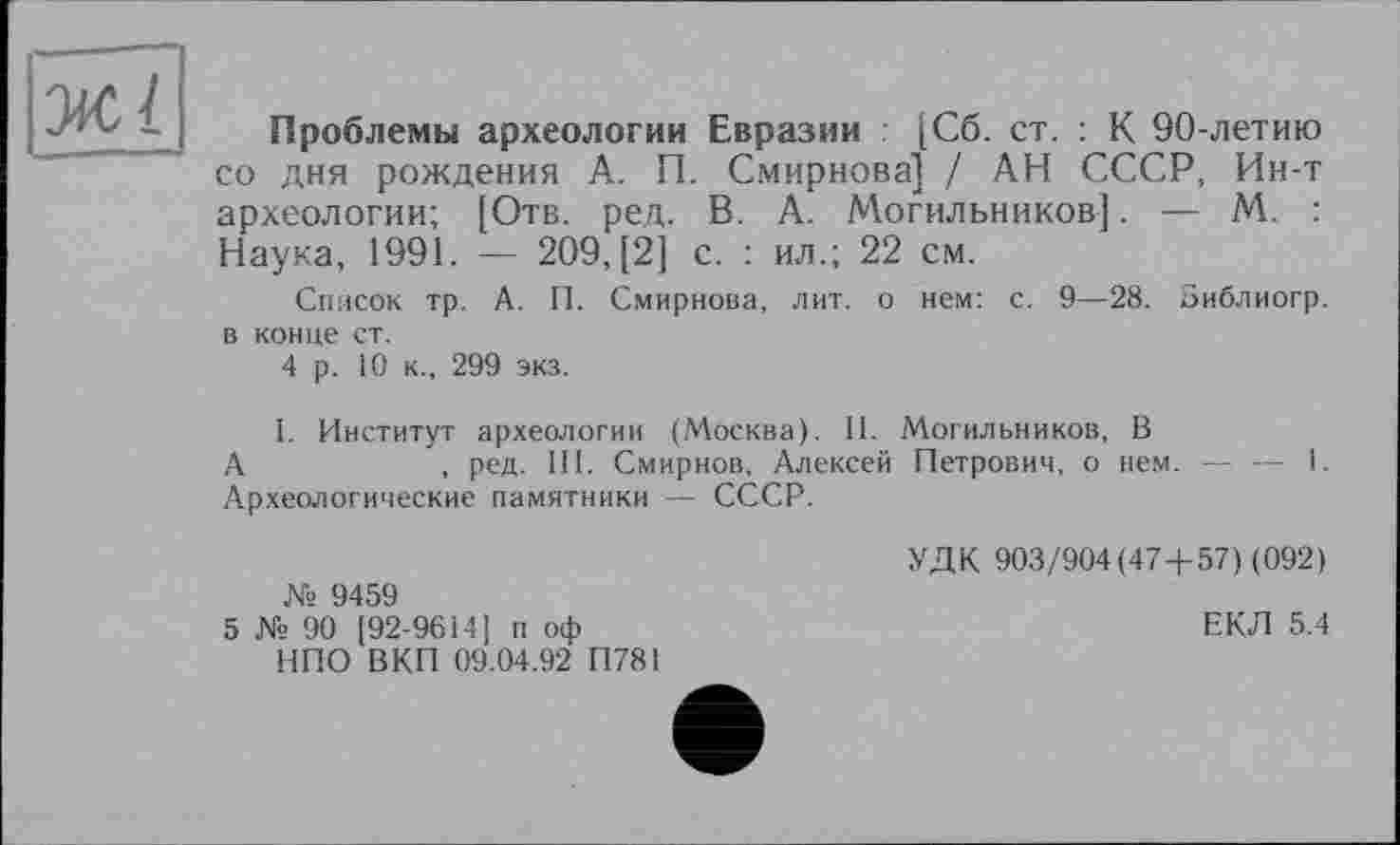 ﻿ЖІ
Проблемы археологии Евразии [Сб. ст. : К 90-летию со дня рождения А. П. Смирнова] / АН СССР, Ин-т археологии; [Отв. ред. В. А. Могильников]. — М. : Наука, 1991. — 209, [2] с. : ил.; 22 см.
Список тр. А. П. Смирнова, лит. о нем: с. 9—28. Зиблиогр. в конце ст.
4 р. 10 к., 299 экз.
I. Институт археологии (Москва). II. Могильников, В
А	, ред. III. Смирнов, Алексей Петрович, о нем. — — I.
А.рхеологические памятники — СССР.
№ 9459
5 № 90 [92-9614] п оф НПО ВКП 09.04.92 П781
УДК 903/904(47 + 57) (092)
ЕКЛ 5.4